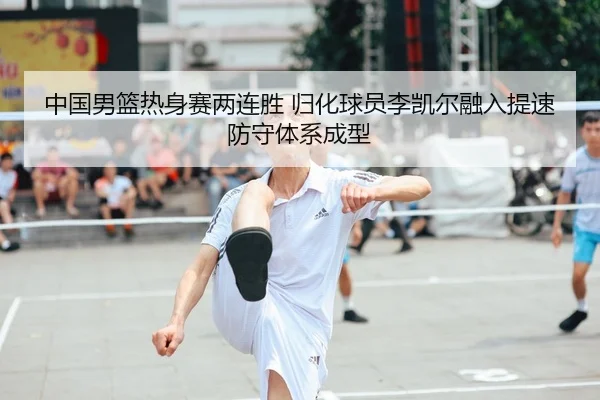 中国男篮热身赛两连胜 归化球员李凯尔融入提速 防守体系成型